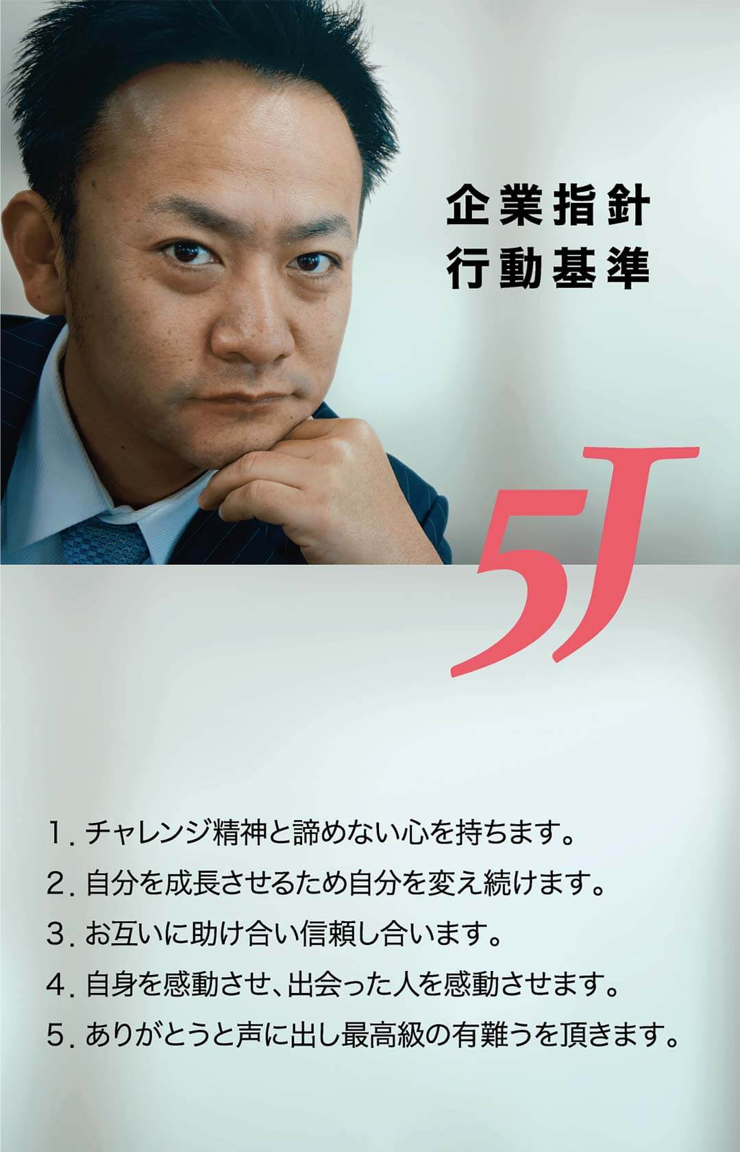 企業方針・行動改革　1.チャレンジ精神と諦めない心を持ちます。　2.自分を成長させるため自分を変え続けます。　3.お互いに助け合い信頼し合います。　4.自身を感動させ、出会った人を感動させます。　5.ありがとうと声に出し最高級の有難うを頂きます。