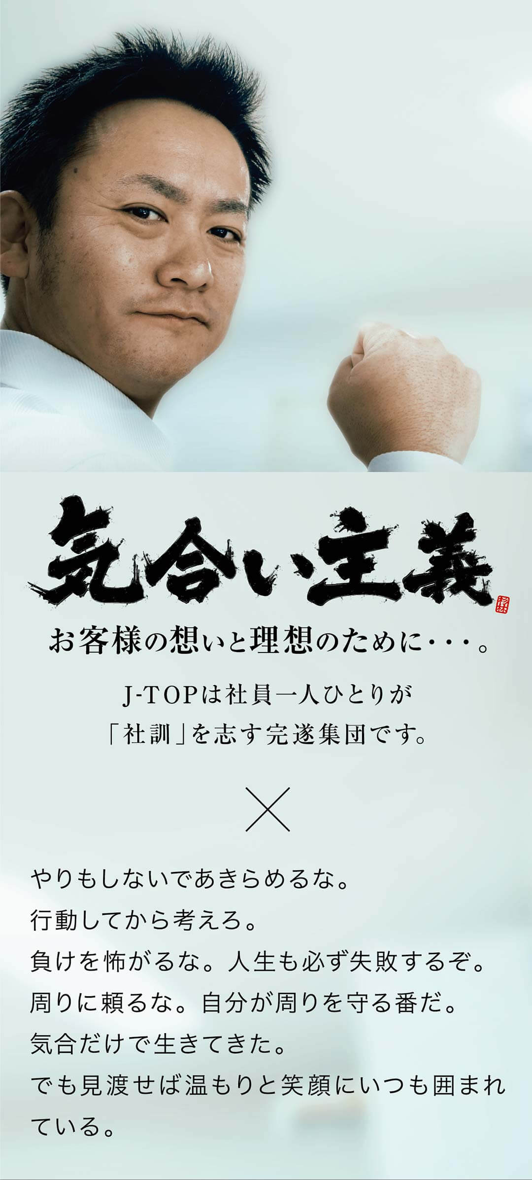 社訓　お客様の想いと理想のために。J-TOPは社員一人ひとりが「社訓」を志す完璧集団です。　やりもしないであきらめるな。行動してから考えろ。負けを怖がるな。人生も必ず失敗するぞ。周りに頼るな。自分が周りを守る番だ。気合だけで生きてきた。でも見渡せばぬくもりと笑顔にいつも囲まれている。